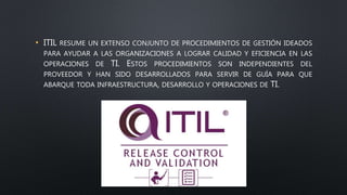 • ITIL RESUME UN EXTENSO CONJUNTO DE PROCEDIMIENTOS DE GESTIÓN IDEADOS
PARA AYUDAR A LAS ORGANIZACIONES A LOGRAR CALIDAD Y EFICIENCIA EN LAS
OPERACIONES DE TI. ESTOS PROCEDIMIENTOS SON INDEPENDIENTES DEL
PROVEEDOR Y HAN SIDO DESARROLLADOS PARA SERVIR DE GUÍA PARA QUE
ABARQUE TODA INFRAESTRUCTURA, DESARROLLO Y OPERACIONES DE TI.
 