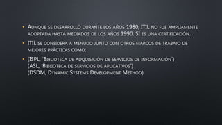 • AUNQUE SE DESARROLLÓ DURANTE LOS AÑOS 1980, ITIL NO FUE AMPLIAMENTE
ADOPTADA HASTA MEDIADOS DE LOS AÑOS 1990. SI ES UNA CERTIFICACIÓN.
• ITIL SE CONSIDERA A MENUDO JUNTO CON OTROS MARCOS DE TRABAJO DE
MEJORES PRÁCTICAS COMO:
• (ISPL, ‘BIBLIOTECA DE ADQUISICIÓN DE SERVICIOS DE INFORMACIÓN’)
(ASL, ‘BIBLIOTECA DE SERVICIOS DE APLICATIVOS’)
(DSDM, DYNAMIC SYSTEMS DEVELOPMENT METHOD)
 