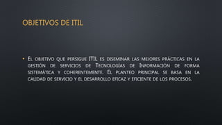 OBJETIVOS DE ITIL
• EL OBJETIVO QUE PERSIGUE ITIL ES DISEMINAR LAS MEJORES PRÁCTICAS EN LA
GESTIÓN DE SERVICIOS DE TECNOLOGÍAS DE INFORMACIÓN DE FORMA
SISTEMÁTICA Y COHERENTEMENTE. EL PLANTEO PRINCIPAL SE BASA EN LA
CALIDAD DE SERVICIO Y EL DESARROLLO EFICAZ Y EFICIENTE DE LOS PROCESOS.
 