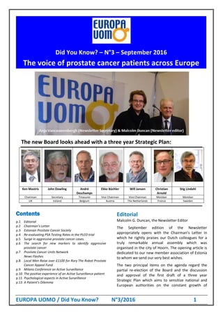 EUROPA UOMO / Did You Know? N°3/2016 1
The new Board looks ahead with a three year Strategic Plan:
Ken Mastris John Dowling André
Deschamps
Ekke Büchler Will Jansen Christian
Arnold
Stig Lindahl
Chairman Secretary Treasurer Vice Chairman Vice Chairman Member Member
UK Ireland Belgium Austria The Netherlands France Sweden
Contents
p.1 Editorial
p.2 Chairman’s Letter
p.3 Estonian Prostate Cancer Society
p.4 Re-evaluating PSA Testing Rates in the PLCO trial
p.5 Surge in aggressive prostate cancer cases.
p.6 The search for new markers to identify aggressive
prostate cancer
p.7 Prostate Cancer Units Network
News Flashes
p.8 Local Men Raise over £1100 for Rory The Robot Prostate
Cancer Appeal Fund
p.9 Milano Conference on Active Surveillance
p.10 The positive experience of an Active Surveillance patient
p.11 Psychological aspects in Active Surveillance
p.13 A Patient’s Dilemma
Editorial
Malcolm G. Duncan, the Newsletter Editor
The September edition of the Newsletter
appropriately opens with the Chairman’s Letter in
which he rightly praises our Dutch colleagues for a
truly remarkable annual assembly which was
organised in the city of Hoorn. The opening article is
dedicated to our new member association of Estonia
to whom we send our very best wishes.
The two principal items on the agenda regard the
partial re-election of the Board and the discussion
and approval of the first draft of a three year
Strategic Plan which aims to sensitize national and
European authorities on the constant growth of
Did You Know? – N°3 – September 2016
The voice of prostate cancer patients across Europe
 