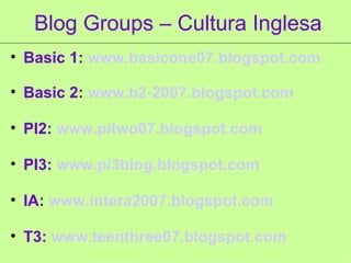 Blog Groups – Cultura Inglesa Basic 1:  www.basicone07. blogspot .com Basic 2:  www.b2-2007. blogspot .com PI2:  www.pitwo07. blogspot .com PI3:  www.pi3blog.blogspot.com IA:  www.intera2007.blogspot.com T3:  www.teenthree07.blogspot.com 