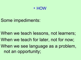 HOW  Some impediments: When we teach lessons, not learners; When we teach for later, not for now; When we see language as a problem, not an opportunity; 