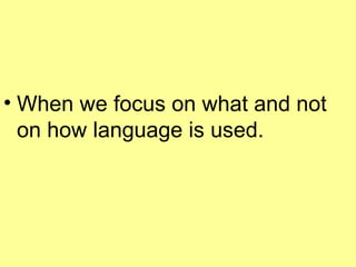 When we focus on what and not on how language is used. 