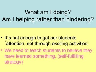 What am I doing? Am I helping rather than hindering? It´s not enough to get our students´attention, not through exciting activities. We need to teach students to believe they have learned something. (self-fulfilling strategy)‏ 