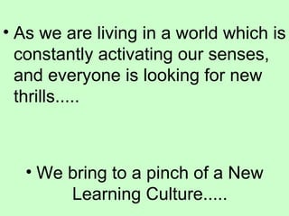 As we are living in a world which is constantly activating our senses, and everyone is looking for new thrills..... We bring to a pinch of a New Learning Culture..... 