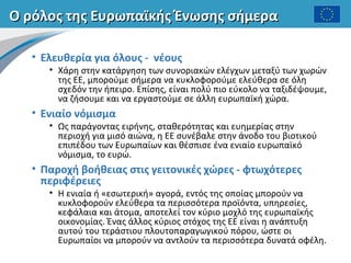 Ο ρόλος της Ευρωπαϊκής Ένωσης σήμεραΟ ρόλος της Ευρωπαϊκής Ένωσης σήμερα
• Ελευθερία για όλους - νέους
• Χάρη στην κατάργηση των συνοριακών ελέγχων μεταξύ των χωρών
της ΕΕ, μπορούμε σήμερα να κυκλοφορούμε ελεύθερα σε όλη
σχεδόν την ήπειρο. Επίσης, είναι πολύ πιο εύκολο να ταξιδέψουμε,
να ζήσουμε και να εργαστούμε σε άλλη ευρωπαϊκή χώρα.
• Ενιαίο νόμισμα
• Ως παράγοντας ειρήνης, σταθερότητας και ευημερίας στην
περιοχή για μισό αιώνα, η ΕΕ συνέβαλε στην άνοδο του βιοτικού
επιπέδου των Ευρωπαίων και θέσπισε ένα ενιαίο ευρωπαϊκό
νόμισμα, το ευρώ.
• Παροχή βοήθειας στις γειτονικές χώρες - φτωχότερες
περιφέρειες
• Η ενιαία ή «εσωτερική» αγορά, εντός της οποίας μπορούν να
κυκλοφορούν ελεύθερα τα περισσότερα προϊόντα, υπηρεσίες,
κεφάλαια και άτομα, αποτελεί τον κύριο μοχλό της ευρωπαϊκής
οικονομίας. Ένας άλλος κύριος στόχος της ΕΕ είναι η ανάπτυξη
αυτού του τεράστιου πλουτοπαραγωγικού πόρου, ώστε οι
Ευρωπαίοι να μπορούν να αντλούν τα περισσότερα δυνατά οφέλη.
 