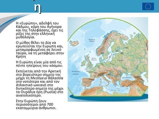 ηη
Η «Ευρώπη», αδελφή του
Κάδμου, κόρη του Αγήνορα
και της Τηλεφάσσης, έχει τις
ρίζες της στην ελληνική
μυθολογία.
Ο μύθος θέλει το Δία να
ερωτεύεται την Ευρώπη και,
μεταμορφωμένος σε λευκό
ταύρο, να τη μεταφέρει στην
Κρήτη
Η Ευρώπη είναι μία από τις
πέντε ηπείρους του κόσμου.
Εκτείνεται από την Αρκτική
στο βορειότερο σημείο της
μέχρι τη Μεσόγειο θάλασσα
στο νοτιότερο και από τον
Ατλαντικό ωκεανό στο
δυτικότερο σημείο της μέχρι
τα Ουράλια όρη (Ρωσία) στο
ανατολικότερο.
Στην Ευρώπη ζουν
περισσότεροι από 700
εκατομμύρια άνθρωποι.
 