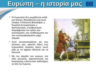 Ευρώπη – η ιστορία μαςΕυρώπη – η ιστορία μας
• Οι Ευρωπαίοι δεν μοιράζονται απλά
μια ήπειρο. Μοιράζονται μια κοινή
ιστορία. Η Ελληνική Φιλοσοφία, η
Ρωμαϊκή Αυτοκρατορία, ο
Χριστιανισμός, ο Διαφωτισμός
διαμόρφωσαν τον τρόπο που
σκεπτόμαστε, που αισθανόμαστε και
που συμπεριφερόμαστε μέχρι
σήμερα.
• Αυτό αντικατοπτρίζεται και στις
γλώσσες μας: αρκετές λέξεις στις
Ευρωπαϊκές γλώσσες έχουν κοινή
ρίζα με τα αρχαία ελληνικά και τα
λατινικά
• Με την πάροδο των αιώνων, νέα
είδη μουσικής, αρχιτεκτονικής και
λογοτεχνίας ενέπνευσαν καλλιτέχνες
σε όλη την Ευρώπη.
 