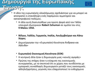 • Η ιδέα της ευρωπαϊκής ολοκλήρωσης σχεδιάστηκε για να μπορεί να
αποτραπεί η επανάληψη ενός παρόμοιου αιματηρού και
καταστροφικού πολέμου.
• Η ιδέα αυτή διατυπώθηκε για πρώτη φορά από τον Γάλλο
υπουργό εξωτερικών Robert Schuman σε ομιλία του στις
9 Μαΐου 1950.
• Βέλγιο, Γαλλία, Γερμανία, Ιταλία, Λουξεμβούργο και Κάτω
Χώρες
• Δημιούργησαν την «Ευρωπαϊκή Κοινότητα Άνθρακα και
Χάλυβα»
• Ευρωπαϊκή Οικονομική Κοινότητα (ΕΟΚ)
• Η κεντρική ιδέα ήταν η δημιουργία μιας «κοινής αγοράς»
• Πρώτος της στόχος ήταν η ενίσχυση της οικονομικής
συνεργασίας, με το σκεπτικό ότι οι χώρες που συνδέονται με
εμπορικές συναλλαγές δημιουργούν μεταξύ τους οικονομικές
αλληλεξαρτήσεις, γεγονός που ελαχιστοποιεί το ενδεχόμενο
Δημιουργία της ΕυρωπαϊκήςΔημιουργία της Ευρωπαϊκής
ΈνωσηςΈνωσης
 