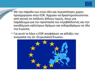 • Με την πάροδο των ετών όλο και περισσότερες χώρες
προσχώρησαν στην ΕΟΚ. Άρχισαν να δραστηριοποιούνται
από κοινού σε πολλούς άλλους τομείς, όπως για
παράδειγμα για την προστασία του περιβάλλοντος και την
οικοδόμηση καλύτερων δρόμων και σιδηροδρόμων σε όλη
την Ευρώπη.
• Για αυτό το λόγο η ΕΟΚ αποφάσισε να αλλάξει την
ονομασία της σε «Ευρωπαϊκή Ένωση».
 