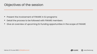 Vienna, 12-13 June, 2023 | #FIWARESummit www.fiware.org
Objectives of the session
▪ Present the involvement of FIWARE in EU programs
▪ Detail the process to be followed with FIWARE members
▪ Give an overview of upcoming EU funding opportunities in the scope of FIWARE
 