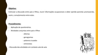 Objetivo:
Estimular a discussão entre pais e filhos, reunir informações ocupacionais e obter opinião parental, promovendo,
assim, o envolvimento entre estes.
Procedimento:
- Aplicação de questionários
- Atividades conjuntas entre pais e filhos
- dilemas
- genogramas
- palavras-cruzadas
- entrevistas
- Discussão das atividades em contexto sala de aula