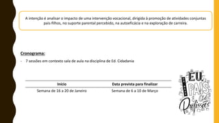 A intenção é analisar o impacto de uma intervenção vocacional, dirigida à promoção de atividades conjuntas
pais-filhos, no suporte parental percebido, na autoeficácia e na exploração de carreira.
Cronograma:
- 7 sessões em contexto sala de aula na disciplina de Ed. Cidadania
Início Data prevista para finalizar
Semana de 16 a 20 de Janeiro Semana de 6 a 10 de Março