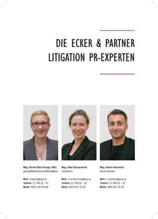 Die Ecker & Partner
Litigation PR-Experten
Mag. Nicole Bäck-Knapp, MSc
geschäftsführende Gesellschafterin
Mail: n.baeck@eup.at
Telefon: 01 599 32 – 47
Mobil: 0699 159 09 094
Mag. Nele Renzenbrink
Unitleiterin
Mail: n.renzenbrink@eup.at
Telefon: 01 599 32 – 26
Mobil: 0676 501 70 44
Mag. Armin Nowshad
Senior Berater
Mail: a.nowshad@eup.at
Telefon: 01 599 32 – 22
Mobil: 0660 821 55 38
 