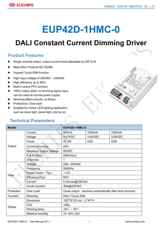 SHANGHAI EUCHIPS INDUSTRIAL CO.,LTD
EUP42D-1HMC-0 User Manual V01.1 1 www.euchips.com
EUP42D-1HMC-0
DALI Constant Current Dimming Driver
Product Features
Single channel output, output current level selectable by DIP S.W.
Meet DALI Protocol IEC 62386
Support Touch-DIM function
High input voltage of 200VAC ~ 240VAC
High efficiency up to 85%
Built-in active PFC function
100% output when no dimming signal input,
can be used as normal power supply
Dimming effect smooth, no flicker
Protections: Over load
Suitable for indoor LED lighting application,
such as down light, panel light, and so on
Technical Parameters
Model EUP42D-1HMC-0
Output
Current 900mA 1050mA 1200mA
Voltage 3-47VDC 3-40VDC 3-35VDC
Power 42.3W 42W 42W
Current Accuracy ±5%
Maximum Output Voltage 50VDC
R & N (Max) 200mVp-p
Channels 1
Input
Voltage 200– 240VAC
Frequency 50/60Hz
Power Factor（Typ） ≥0.9
Efficiency(Typ) 85%
Current 0.3Amax@230VAC
Inrush Current 30A@230VAC
Protection Over Load Close output，recovers automatically after fault removed
Function Dimming DALI /Touch DIM
Others
Dimension 122*78*32 mm（L*W*H）
G.W 190g
Working temp. -20℃ ~ 40℃
Relative humidity 20~90% RH
 
