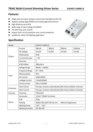 TRIAC Multi‐Current Dimming Driver Series          EUP45T‐1WMC‐0 
Updated 2015‐11‐09  1  EUP45T‐1WMC‐0 SPEC V1.0 
Features 
Single channel output, Output current level selectable by DIP S.W. 
Support Leading edge (TRIAC) and Trailing edge (ELV) Dimmer 
High efficiency up to 87% 
Wide range of input voltage 40‐240VAC 
The dimming curve smooth   
Output short‐circuit protection, over current protection 
Suitable for indoor LED lighting application 
Specification 
Model  EUP45T‐1WMC‐0 
Output 
Current  500mA  700mA  900mA  1050mA 
DC Voltage  33‐65V  33‐65V  33‐50V  33‐42V 
Rated power  45W 
Current Accuracy  ±5% 
Channels  1 
R & N (Max)  200mVp‐p 
Input 
Voltage Range  40VAC – 240VAC 
Frequency Range  47 – 63Hz 
Efficiency(Typ)  87% 
AC Current  1A@230VAC 
Leakage Current  <5mA/240VAC 
Inrush current  20A at 230VAC 
Protection 
Short Circuit  Hiccups, recovers automatically after fault condition removed 
Over Current  Hiccups, recovers automatically after fault condition removed 
Function  Dimming  TRIAC/ELV 
Others 
Dimension  122(L) *78(W)*32 (H)mm 
G.W  225g 
Packing  469(L)*281 (W)*234 (H) mm；  50Pcs/12.5kg/Carton 
Working temp.  ‐20℃  ~ 50℃ 
Working humidity  20~90% RH 
 