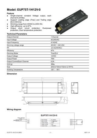 EUP75T-1H12V-0 SPEC - 1 - REV 1.0
Model: EUP75T-1H12V-0
Feature
 Single-channel constant Voltage output, each
channel 6.2A Max.
 Support Leading edge (Triac) and Trailing edge
(ELV) Dimmer.
 Dimming range from 40VAC to 240V AC.
 High efficiency: up to 87%.
 Output short circuit protection; Overpower
protection; Over temperature protection.
Technical Parameters
Output Channel 1 Channel
Input Voltage 40-240VAC
Input Frequency 47-63HZ
Dimming voltage range 40VAC ~ 240 VAC
PF ≧0.5(230VAC)
Efficiency 87%
Dimming Mode Triac/ELV
Output Voltage 12VDC
Output Power 75W
Output Current/Each Channel 6.2A
G.W.(g) 380g
Size 204mm*54mm*33mm (L*W*H)
Working Temperature -20℃ - 50℃
Dimension
Wiring diagram
 