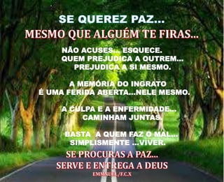 NÃO ACUSES... ESQUECE.
QUEM PREJUDICA A OUTREM...
PREJUDICA A SI MESMO.
A MEMÓRIA DO INGRATO
É UMA FERIDA ABERTA...NELE MESMO.
A CULPA E A ENFERMIDADE...
CAMINHAM JUNTAS.
BASTA A QUEM FAZ O MAL...
SIMPLISMENTE ...VIVER.
 