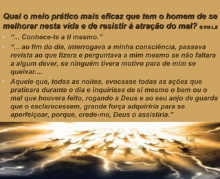 Qual o meio prático mais eficaz que tem o homem de se
melhorar nesta vida e de resistir à atração do mal? Q 919 L.E
• “... Conhece-te a ti mesmo.”
• “... ao fim do dia, interrogava a minha consciência, passava
revista ao que fizera e perguntava a mim mesmo se não faltara
a algum dever, se ninguém tivera motivo para de mim se
queixar....
• Aquele que, todas as noites, evocasse todas as ações que
praticara durante o dia e inquirisse de si mesmo o bem ou o
mal que houvera feito, rogando a Deus e ao seu anjo de guarda
que o esclarecessem, grande força adquiriria para se
aperfeiçoar, porque, crede-me, Deus o assistiria.”
 