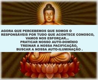 AGORA QUE PERCEBEMOS QUE SOMOS O
RESPONSÁVEIS POR TUDO QUE ACONTECE CONOSCO,
VAMOS NOS ESFORÇAR...
PRATICAR NOSSO AUTO-DOMÍNIO
TREINAR A NOSSA PACIFICAÇÃO,
BUSCAR A NOSSA AUTO-ILUMINAÇÃO .
 