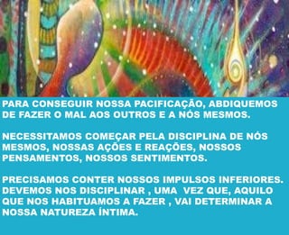 PARA CONSEGUIR NOSSA PACIFICAÇÃO, ABDIQUEMOS
DE FAZER O MAL AOS OUTROS E A NÓS MESMOS.
NECESSITAMOS COMEÇAR PELA DISCIPLINA DE NÓS
MESMOS, NOSSAS AÇÕES E REAÇÕES, NOSSOS
PENSAMENTOS, NOSSOS SENTIMENTOS.
PRECISAMOS CONTER NOSSOS IMPULSOS INFERIORES.
DEVEMOS NOS DISCIPLINAR , UMA VEZ QUE, AQUILO
QUE NOS HABITUAMOS A FAZER , VAI DETERMINAR A
NOSSA NATUREZA ÍNTIMA.
 