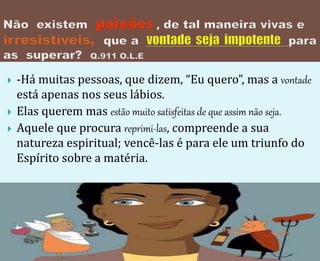  -Há muitas pessoas, que dizem, “Eu quero”, mas a vontade
está apenas nos seus lábios.
 Elas querem mas estão muito satisfeitas de que assim não seja.
 Aquele que procura reprimi-las, compreende a sua
natureza espiritual; vencê-las é para ele um triunfo do
Espírito sobre a matéria.
 