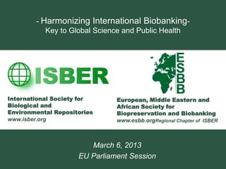 - Harmonizing International Biobanking-
           Key to Global Science and Public Health




International Society for      European, Middle Eastern and
Biological and                 African Society for
Environmental Repositories     Biopreservation and Biobanking
www.isber.org                  www.esbb.orgRegional Chapter of ISBER



                        March 6, 2013
                     EU Parliament Session
                                                                 1
 