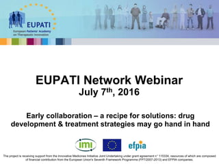 EUPATI Network Webinar
July 7th, 2016
The project is receiving support from the Innovative Medicines Initiative Joint Undertaking under grant agreement n° 115334, resources of which are composed
of financial contribution from the European Union's Seventh Framework Programme (FP7/2007-2013) and EFPIA companies.
Early collaboration – a recipe for solutions: drug
development & treatment strategies may go hand in hand
 
