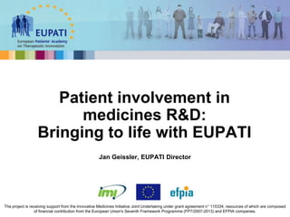 Jan Geissler, EUPATI Director
Patient involvement in
medicines R&D:
Bringing to life with EUPATI
The project is receiving support from the Innovative Medicines Initiative Joint Undertaking under grant agreement n° 115334, resources of which are composed
of financial contribution from the European Union's Seventh Framework Programme (FP7/2007-2013) and EFPIA companies.
 
