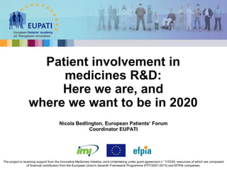 Nicola Bedlington, European Patients‘ Forum
Coordinator EUPATI
Patient involvement in
medicines R&D:
Here we are, and
where we want to be in 2020
The project is receiving support from the Innovative Medicines Initiative Joint Undertaking under grant agreement n° 115334, resources of which are composed
of financial contribution from the European Union's Seventh Framework Programme (FP7/2007-2013) and EFPIA companies.
 