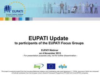 EUPATI Update

to participants of the EUPATI Focus Groups
EUPATI Webinar
on 4 November 2013
- For presentation purposes only, not for further dissemination -

The project is receiving support from the Innovative Medicines Initiative Joint Undertaking under grant agreement n° 115334, resources of which are composed
of financial contribution from the European Union's Seventh Framework Programme (FP7/2007-2013) and EFPIA companies.

 