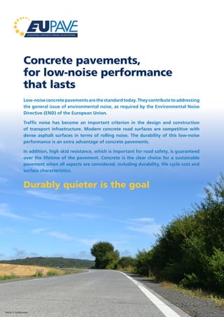 Concrete pavements,
for low-noise performance
that lasts
Low-noiseconcretepavementsarethestandardtoday.Theycontributetoaddressing
the general issue of environmental noise, as required by the Environmental Noise
Directive (END) of the European Union.
Traffic noise has become an important criterion in the design and construction
of transport infrastructure. Modern concrete road surfaces are competitive with
dense asphalt surfaces in terms of rolling noise. The durability of this low-noise
performance is an extra advantage of concrete pavements.
In addition, high skid resistance, which is important for road safety, is guaranteed
over the lifetime of the pavement. Concrete is the clear choice for a sustainable
pavement when all aspects are considered, including durability, life cycle cost and
surface characteristics.
Durably quieter is the goal
Photo: E. Schelstraete
 