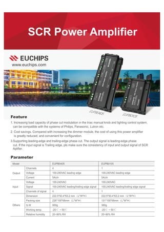 www.euchips.com
SCR Power Amplifier
EUPB0105
EUPB0405
1. Increasing load capacity of phase cut modulation in the triac manual knob and lighting control system,
can be compatible with the systems of Philips, Panasonic, Lutron etc.
2. Cost savings. Compared with increasing the dimmer module, the cost of using this power amplifier
is greatly reduced, and convenient for configuration.
3.Supporting leading-edge and trailing-edge phase cut. The output signal is leading-edge phase
cut. If the input signal is Trailing edge, pls make sure the consistency of input and output signal of SCR
Aplifier.
Feature
Parameter
EUPB0405 EUPB0105
Channels
Voltage
Current
Voltage
Signal
Channels of signal
Dimension
Packing size
G.W
Working temp.
Relative humidity
Model
Output
Input
Others
4
100-240VAC leading edge
5A/ch
100-240VAC
100-240VAC leading/trailing edge signal
4
222.5*93.4*63.2 mm（L*W*H）
226*100*68mm（L*W*H）
950g
-20℃ ~ 50℃
20~90% RH
1
100-240VAC leading edge
5A/ch
100-240VAC
100-240VAC leading/trailing edge signal
1
222.5*93.4*63.2 mm（L*W*H）
131*100*68mm（L*W*H）
380g
-20℃ ~ 50℃
20~90% RH
 