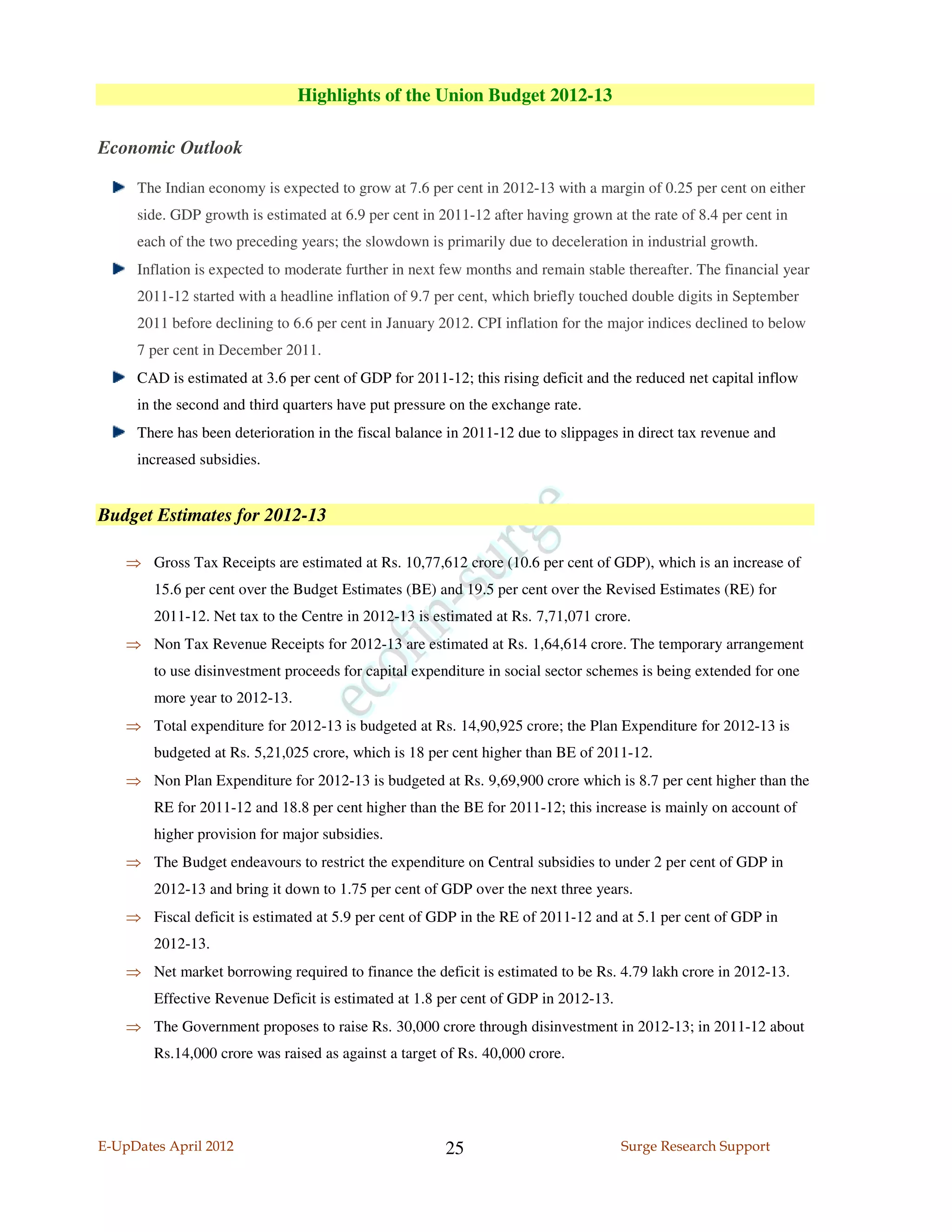 Highlights of the Union Budget 2012-13

Economic Outlook

     The Indian economy is expected to grow at 7.6 per cent in 2012-13 with a margin of 0.25 per cent on either
     side. GDP growth is estimated at 6.9 per cent in 2011-12 after having grown at the rate of 8.4 per cent in
     each of the two preceding years; the slowdown is primarily due to deceleration in industrial growth.
     Inflation is expected to moderate further in next few months and remain stable thereafter. The financial year
     2011-12 started with a headline inflation of 9.7 per cent, which briefly touched double digits in September
     2011 before declining to 6.6 per cent in January 2012. CPI inflation for the major indices declined to below
     7 per cent in December 2011.
     CAD is estimated at 3.6 per cent of GDP for 2011-12; this rising deficit and the reduced net capital inflow
     in the second and third quarters have put pressure on the exchange rate.
     There has been deterioration in the fiscal balance in 2011-12 due to slippages in direct tax revenue and
     increased subsidies.


Budget Estimates for 2012-13

    ⇒ Gross Tax Receipts are estimated at Rs. 10,77,612 crore (10.6 per cent of GDP), which is an increase of
        15.6 per cent over the Budget Estimates (BE) and 19.5 per cent over the Revised Estimates (RE) for
        2011-12. Net tax to the Centre in 2012-13 is estimated at Rs. 7,71,071 crore.
    ⇒ Non Tax Revenue Receipts for 2012-13 are estimated at Rs. 1,64,614 crore. The temporary arrangement
        to use disinvestment proceeds for capital expenditure in social sector schemes is being extended for one
        more year to 2012-13.
    ⇒ Total expenditure for 2012-13 is budgeted at Rs. 14,90,925 crore; the Plan Expenditure for 2012-13 is
        budgeted at Rs. 5,21,025 crore, which is 18 per cent higher than BE of 2011-12.
    ⇒ Non Plan Expenditure for 2012-13 is budgeted at Rs. 9,69,900 crore which is 8.7 per cent higher than the
        RE for 2011-12 and 18.8 per cent higher than the BE for 2011-12; this increase is mainly on account of
        higher provision for major subsidies.
    ⇒ The Budget endeavours to restrict the expenditure on Central subsidies to under 2 per cent of GDP in
        2012-13 and bring it down to 1.75 per cent of GDP over the next three years.
    ⇒ Fiscal deficit is estimated at 5.9 per cent of GDP in the RE of 2011-12 and at 5.1 per cent of GDP in
        2012-13.
    ⇒ Net market borrowing required to finance the deficit is estimated to be Rs. 4.79 lakh crore in 2012-13.
        Effective Revenue Deficit is estimated at 1.8 per cent of GDP in 2012-13.
    ⇒ The Government proposes to raise Rs. 30,000 crore through disinvestment in 2012-13; in 2011-12 about
        Rs.14,000 crore was raised as against a target of Rs. 40,000 crore.




E-UpDates April 2012                                   25                           Surge Research Support
 