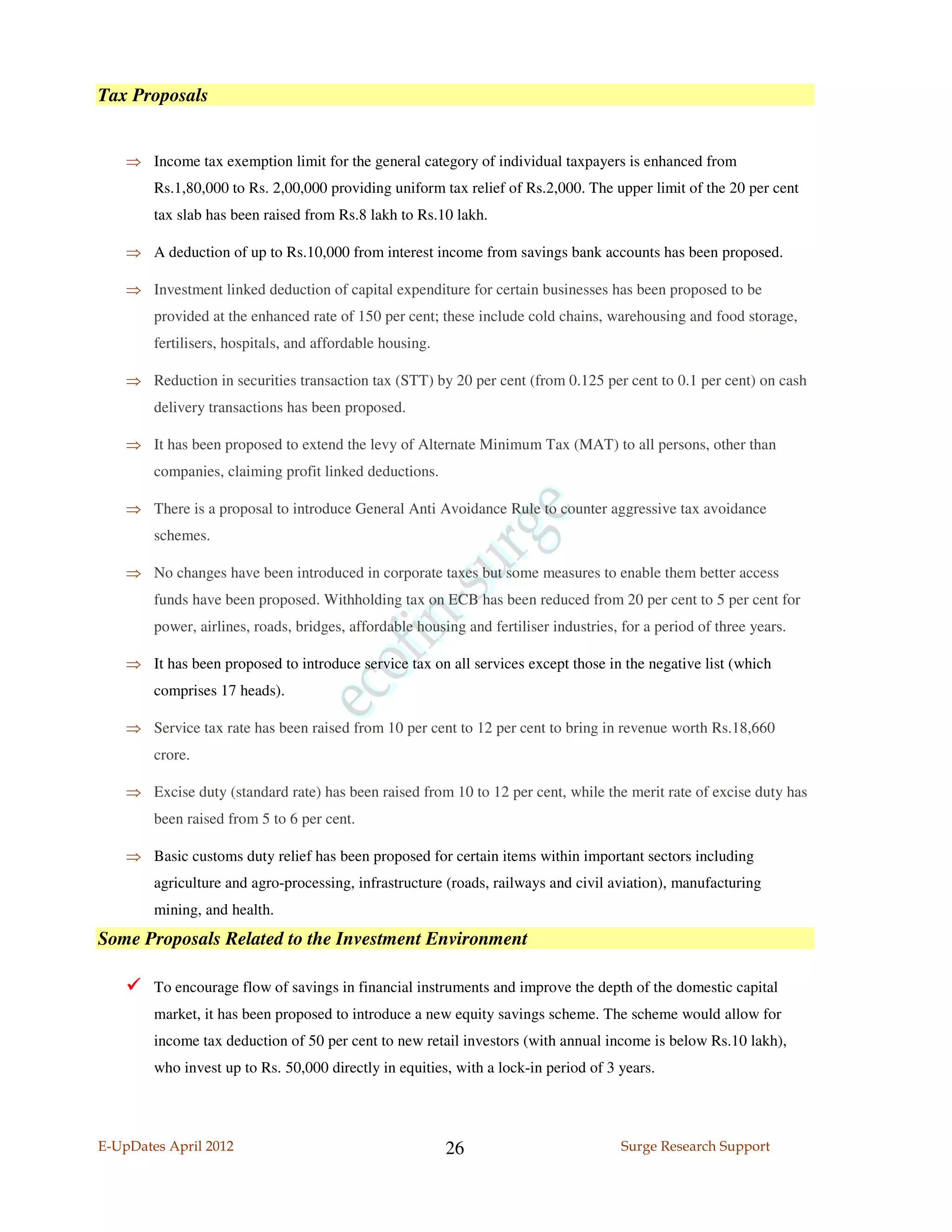 Tax Proposals


    ⇒ Income tax exemption limit for the general category of individual taxpayers is enhanced from
        Rs.1,80,000 to Rs. 2,00,000 providing uniform tax relief of Rs.2,000. The upper limit of the 20 per cent
        tax slab has been raised from Rs.8 lakh to Rs.10 lakh.

    ⇒ A deduction of up to Rs.10,000 from interest income from savings bank accounts has been proposed.

    ⇒ Investment linked deduction of capital expenditure for certain businesses has been proposed to be
        provided at the enhanced rate of 150 per cent; these include cold chains, warehousing and food storage,
        fertilisers, hospitals, and affordable housing.

    ⇒ Reduction in securities transaction tax (STT) by 20 per cent (from 0.125 per cent to 0.1 per cent) on cash
        delivery transactions has been proposed.

    ⇒ It has been proposed to extend the levy of Alternate Minimum Tax (MAT) to all persons, other than
        companies, claiming profit linked deductions.

    ⇒ There is a proposal to introduce General Anti Avoidance Rule to counter aggressive tax avoidance
        schemes.

    ⇒ No changes have been introduced in corporate taxes but some measures to enable them better access
        funds have been proposed. Withholding tax on ECB has been reduced from 20 per cent to 5 per cent for
        power, airlines, roads, bridges, affordable housing and fertiliser industries, for a period of three years.

    ⇒ It has been proposed to introduce service tax on all services except those in the negative list (which
        comprises 17 heads).

    ⇒ Service tax rate has been raised from 10 per cent to 12 per cent to bring in revenue worth Rs.18,660
        crore.

    ⇒ Excise duty (standard rate) has been raised from 10 to 12 per cent, while the merit rate of excise duty has
        been raised from 5 to 6 per cent.

    ⇒ Basic customs duty relief has been proposed for certain items within important sectors including
        agriculture and agro-processing, infrastructure (roads, railways and civil aviation), manufacturing
        mining, and health.
Some Proposals Related to the Investment Environment

        To encourage flow of savings in financial instruments and improve the depth of the domestic capital
        market, it has been proposed to introduce a new equity savings scheme. The scheme would allow for
        income tax deduction of 50 per cent to new retail investors (with annual income is below Rs.10 lakh),
        who invest up to Rs. 50,000 directly in equities, with a lock-in period of 3 years.




E-UpDates April 2012                                      26                           Surge Research Support
 
