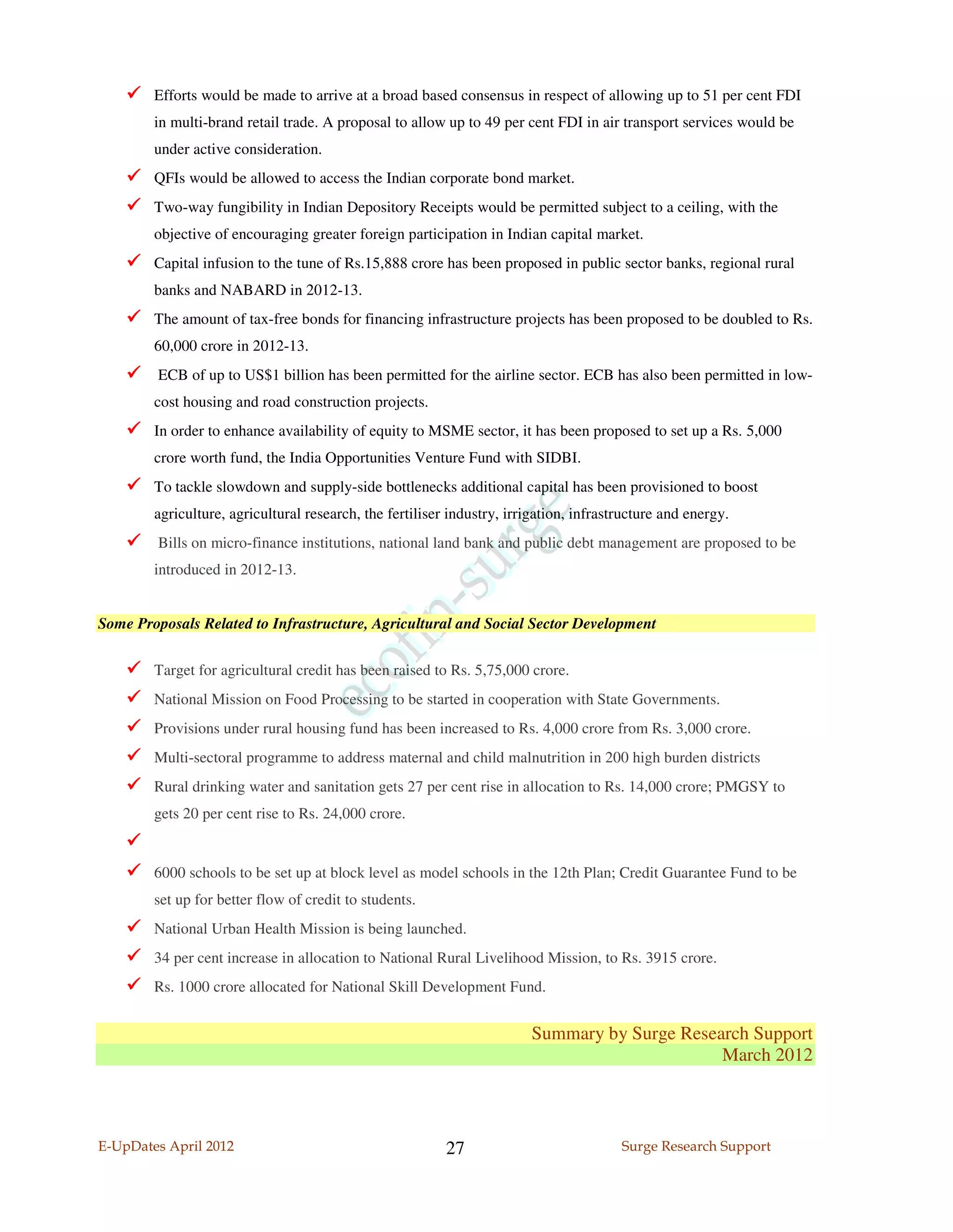 Efforts would be made to arrive at a broad based consensus in respect of allowing up to 51 per cent FDI
        in multi-brand retail trade. A proposal to allow up to 49 per cent FDI in air transport services would be
        under active consideration.
        QFIs would be allowed to access the Indian corporate bond market.
        Two-way fungibility in Indian Depository Receipts would be permitted subject to a ceiling, with the
        objective of encouraging greater foreign participation in Indian capital market.
        Capital infusion to the tune of Rs.15,888 crore has been proposed in public sector banks, regional rural
        banks and NABARD in 2012-13.
        The amount of tax-free bonds for financing infrastructure projects has been proposed to be doubled to Rs.
        60,000 crore in 2012-13.
         ECB of up to US$1 billion has been permitted for the airline sector. ECB has also been permitted in low-
        cost housing and road construction projects.
        In order to enhance availability of equity to MSME sector, it has been proposed to set up a Rs. 5,000
        crore worth fund, the India Opportunities Venture Fund with SIDBI.
        To tackle slowdown and supply-side bottlenecks additional capital has been provisioned to boost
        agriculture, agricultural research, the fertiliser industry, irrigation, infrastructure and energy.
         Bills on micro-finance institutions, national land bank and public debt management are proposed to be
        introduced in 2012-13.


Some Proposals Related to Infrastructure, Agricultural and Social Sector Development


        Target for agricultural credit has been raised to Rs. 5,75,000 crore.
        National Mission on Food Processing to be started in cooperation with State Governments.
        Provisions under rural housing fund has been increased to Rs. 4,000 crore from Rs. 3,000 crore.
        Multi-sectoral programme to address maternal and child malnutrition in 200 high burden districts
        Rural drinking water and sanitation gets 27 per cent rise in allocation to Rs. 14,000 crore; PMGSY to
        gets 20 per cent rise to Rs. 24,000 crore.


        6000 schools to be set up at block level as model schools in the 12th Plan; Credit Guarantee Fund to be
        set up for better flow of credit to students.
        National Urban Health Mission is being launched.
        34 per cent increase in allocation to National Rural Livelihood Mission, to Rs. 3915 crore.
        Rs. 1000 crore allocated for National Skill Development Fund.


                                                                         Summary by Surge Research Support
                                                                                               March 2012



E-UpDates April 2012                                      27                            Surge Research Support
 