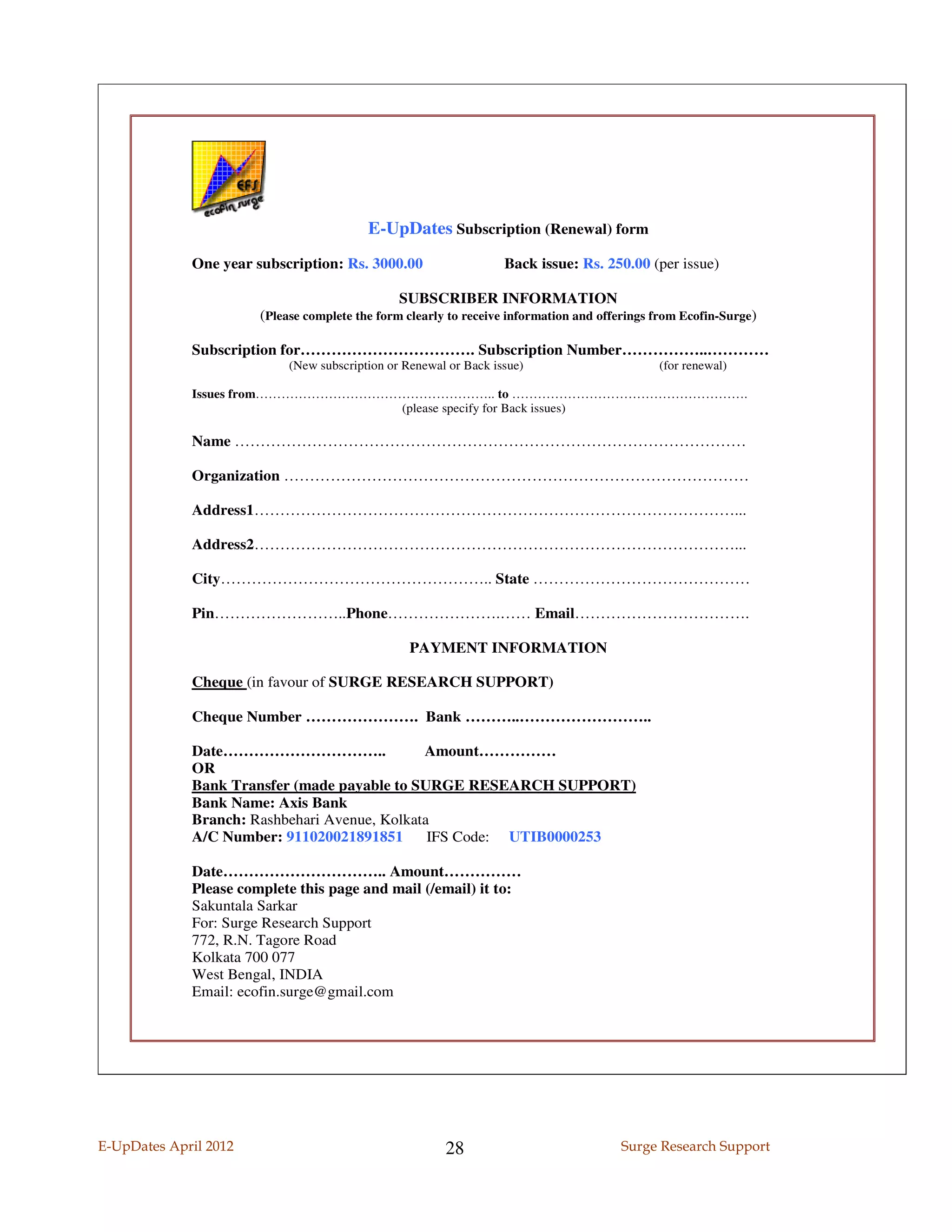 E-UpDates Subscription (Renewal) form
             One year subscription: Rs. 3000.00                    Back issue: Rs. 250.00 (per issue)

                                                SUBSCRIBER INFORMATION
                       (Please complete the form clearly to receive information and offerings from Ecofin-Surge)

             Subscription for……………………………. Subscription Number……………..…………
                            (New subscription or Renewal or Back issue)                       (for renewal)

             Issues from……………………………………………….. to ……………………………………………….
                                   (please specify for Back issues)

             Name ………………………………………………………………………………………

             Organization ………………………………………………………………………………

             Address1…………………………………………………………………………………...

             Address2…………………………………………………………………………………...

             City…………………………………………….. State ……………………………………

             Pin……………………..Phone………………….…… Email…………………………….

                                                  PAYMENT INFORMATION

             Cheque (in favour of SURGE RESEARCH SUPPORT)

             Cheque Number …………………. Bank ………..……………………..

             Date…………………………..                 Amount……………
             OR
             Bank Transfer (made payable to SURGE RESEARCH SUPPORT)
             Bank Name: Axis Bank
             Branch: Rashbehari Avenue, Kolkata
             A/C Number: 911020021891851       IFS Code: UTIB0000253

             Date………………………….. Amount……………
             Please complete this page and mail (/email) it to:
             Sakuntala Sarkar
             For: Surge Research Support
             772, R.N. Tagore Road
             Kolkata 700 077
             West Bengal, INDIA
             Email: ecofin.surge@gmail.com




E-UpDates April 2012                                    28                             Surge Research Support
 