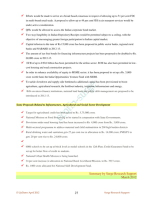 Efforts would be made to arrive at a broad based consensus in respect of allowing up to 51 per cent FDI
        in multi-brand retail trade. A proposal to allow up to 49 per cent FDI in air transport services would be
        under active consideration.
        QFIs would be allowed to access the Indian corporate bond market.
        Two-way fungibility in Indian Depository Receipts would be permitted subject to a ceiling, with the
        objective of encouraging greater foreign participation in Indian capital market.
        Capital infusion to the tune of Rs.15,888 crore has been proposed in public sector banks, regional rural
        banks and NABARD in 2012-13.
        The amount of tax-free bonds for financing infrastructure projects has been proposed to be doubled to Rs.
        60,000 crore in 2012-13.
         ECB of up to US$1 billion has been permitted for the airline sector. ECB has also been permitted in low-
        cost housing and road construction projects.
        In order to enhance availability of equity to MSME sector, it has been proposed to set up a Rs. 5,000
        crore worth fund, the India Opportunities Venture Fund with SIDBI.
        To tackle slowdown and supply-side bottlenecks additional capital has been provisioned to boost
        agriculture, agricultural research, the fertiliser industry, irrigation, infrastructure and energy.
         Bills on micro-finance institutions, national land bank and public debt management are proposed to be
        introduced in 2012-13.


Some Proposals Related to Infrastructure, Agricultural and Social Sector Development


        Target for agricultural credit has been raised to Rs. 5,75,000 crore.
        National Mission on Food Processing to be started in cooperation with State Governments.
        Provisions under rural housing fund has been increased to Rs. 4,000 crore from Rs. 3,000 crore.
        Multi-sectoral programme to address maternal and child malnutrition in 200 high burden districts
        Rural drinking water and sanitation gets 27 per cent rise in allocation to Rs. 14,000 crore; PMGSY to
        gets 20 per cent rise to Rs. 24,000 crore.


        6000 schools to be set up at block level as model schools in the 12th Plan; Credit Guarantee Fund to be
        set up for better flow of credit to students.
        National Urban Health Mission is being launched.
        34 per cent increase in allocation to National Rural Livelihood Mission, to Rs. 3915 crore.
        Rs. 1000 crore allocated for National Skill Development Fund.


                                                                         Summary by Surge Research Support
                                                                                               March 2012



E-UpDates April 2012                                      27                            Surge Research Support
 