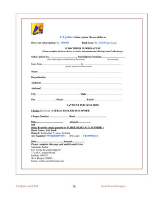 E-UpDates Subscription (Renewal) form
             One year subscription: Rs. 3000.00                    Back issue: Rs. 250.00 (per issue)

                                                SUBSCRIBER INFORMATION
                       (Please complete the form clearly to receive information and offerings from Ecofin-Surge)

             Subscription for……………………………. Subscription Number……………..…………
                            (New subscription or Renewal or Back issue)                       (for renewal)

             Issues from……………………………………………….. to ……………………………………………….
                                   (please specify for Back issues)

             Name ………………………………………………………………………………………

             Organization ………………………………………………………………………………

             Address1…………………………………………………………………………………...

             Address2…………………………………………………………………………………...

             City…………………………………………….. State ……………………………………

             Pin……………………..Phone………………….…… Email…………………………….

                                                  PAYMENT INFORMATION

             Cheque (in favour of SURGE RESEARCH SUPPORT)

             Cheque Number …………………. Bank ………..……………………..

             Date…………………………..                 Amount……………
             OR
             Bank Transfer (made payable to SURGE RESEARCH SUPPORT)
             Bank Name: Axis Bank
             Branch: Rashbehari Avenue, Kolkata
             A/C Number: 911020021891851       IFS Code: UTIB0000253

             Date………………………….. Amount……………
             Please complete this page and mail (/email) it to:
             Sakuntala Sarkar
             For: Surge Research Support
             772, R.N. Tagore Road
             Kolkata 700 077
             West Bengal, INDIA
             Email: ecofin.surge@gmail.com




E-UpDates April 2012                                    28                             Surge Research Support
 