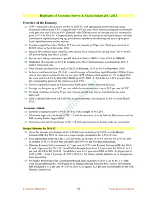 Highlights of Economic Survey & Union Budget 2011-2012

Overview of the Economy
⇒ GDP is estimated to have grown at 8.6% in 2010-11, with agricultural growth showing strong
     momentum and growing 5.4% compared with 0.4% last year, while manufacturing growth remained
     at the previous year’s level at 8.8%. Demand –side GDP measured in constant prices is estimated to
     grow at 9.7% in 2010-11. Compositionally positive shifts in demand are indicated with private final
     consumption expenditure picking up, government expenditure decelerating and a pick-up in gross
     fixed capital formation and net exports.
 ⇒   Exports in April-December 2010 up 29.5 per cent; imports up 19 per cent. Trade gap narrowed to
     $82.01 billion in April-December 2010.
 ⇒   Data on IIP exhibited sharp volatility in the current fiscal with growth varying from 1.6% to 16.6%.
     IIP growth during Apr-Dec is at 8.6%.
 ⇒   Services (excluding construction) growth slowed to 9.6% in 2010-11 from 10.1% in 2009-10.
 ⇒   Production of foodgrains in 2010-11 is likely to be 232.07 million tonnes as compared to 218.11
     million tonnes last year.
 ⇒   Food inflation declined from a peak of 20.2% in February, 2010, to 8.6% in December, 2010.
 ⇒   In the current financial year (2010-11), overall average inflation from April-December 2010 at 9.4 per
     cent, is the highest recorded in the last ten years. WPI inflation which peaked at 11% in April 2010
     has come down to 8.4% by December. Build-up in FY 2010-11 (April-Dec) at 6.11% is lower than
     the corresponding period of the previous year at 7.9%.
 ⇒   Gross Fiscal Deficit stands at 4.8 per cent of GDP, down from 6.3 per cent last year.
 ⇒   Savings rate has gone up to 33.7 per cent, while the investment rate is up at 36.5 per cent of GDP.
 ⇒   Net bank credit has grown by 59 per cent. Deposit growth was slow as real interest rates were
     depressed.
 ⇒   India’s external debt stood at US$295 bn. at end-September, increasing by 12.8% over end-March
     2010.

 Economic Outlook
 ⇒ Economy expected to grow at 9% in 2011-12 with a margin of +/-0.25%.
 ⇒ Inflation is expected to be lower in 2011-12 with the measures taken by both the Government and the
     RBI showing further lagged effect.
 ⇒ Current account deficit seen lower in 2011-12 with improvements in foreign trade and investment.

Budget Estimates for 2011-12
 ⇒ Gross Tax receipts are estimated at Rs. 9,32,440 crore an increase of 24.9% over the Budget
    Estimates (BE) for 2010-11. Non-tax revenue receipts estimated at Rs. 1,25,435 crore.
 ⇒ Total expenditure proposed at Rs. 12,57,729 crore, an increase of 13.4% over BE for 2010-11, with
    an increase of 18.3% in total Plan allocation and 10.9% in the Non-plan expenditure.
 ⇒ Effective Revenue Deficit estimated at 2.3 per cent of GDP in the Revised Estimates (RE) for 2010-
    11 and 1.8 per cent for 2011-12. Fiscal Deficit brought down from 5.5 per cent in BE 2010-11 to 5.1
    per cent of GDP in RE 2010-11. Fiscal deficit seen at 5.1 percent of GDP in 2010-11; 4.6 percent of
    GDP in 2011-12 and 3.5 percent of GDP in 2013-14. All subsidy related liabilities to be brought into
    fiscal accounting.
 ⇒ Net market borrowing of the Government through dated securities in 2011-12 to be Rs. 3.43 lakh
    crore and an additional Rs.15,000 crore to be financed through Treasury Bills. Central Government
    debt estimated at 44.2 per cent of GDP for 2011-12 as against 52.5 per cent recommended by the 13th
    Finance Commission.




E-UpDates March 2011                               25                              Surge Research Support
 