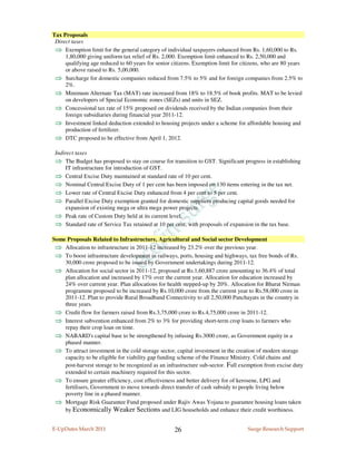 Tax Proposals
 Direct taxes
 ⇒ Exemption limit for the general category of individual taxpayers enhanced from Rs. 1,60,000 to Rs.
     1,80,000 giving uniform tax relief of Rs. 2,000. Exemption limit enhanced to Rs. 2,50,000 and
     qualifying age reduced to 60 years for senior citizens. Exemption limit for citizens, who are 80 years
     or above raised to Rs. 5,00,000.
 ⇒ Surcharge for domestic companies reduced from 7.5% to 5% and for foreign companies from 2.5% to
     2%.
 ⇒ Minimum Alternate Tax (MAT) rate increased from 18% to 18.5% of book profits. MAT to be levied
     on developers of Special Economic zones (SEZs) and units in SEZ.
 ⇒ Concessional tax rate of 15% proposed on dividends received by the Indian companies from their
     foreign subsidiaries during financial year 2011-12.
 ⇒ Investment linked deduction extended to housing projects under a scheme for affordable housing and
     production of fertilizer.
 ⇒ DTC proposed to be effective from April 1, 2012.

 Indirect taxes
 ⇒ The Budget has proposed to stay on course for transition to GST. Significant progress in establishing
     IT infrastructure for introduction of GST.
 ⇒ Central Excise Duty maintained at standard rate of 10 per cent.
 ⇒ Nominal Central Excise Duty of 1 per cent has been imposed on 130 items entering in the tax net.
 ⇒ Lower rate of Central Excise Duty enhanced from 4 per cent to 5 per cent.
 ⇒ Parallel Excise Duty exemption granted for domestic suppliers producing capital goods needed for
     expansion of existing mega or ultra mega power projects.
 ⇒ Peak rate of Custom Duty held at its current level.
 ⇒ Standard rate of Service Tax retained at 10 per cent, with proposals of expansion in the tax base.

Some Proposals Related to Infrastructure, Agricultural and Social sector Development
 ⇒ Allocation to infrastructure in 2011-12 increased by 23.2% over the previous year.
 ⇒ To boost infrastructure development in railways, ports, housing and highways, tax free bonds of Rs.
    30,000 crore proposed to be issued by Government undertakings during 2011-12.
 ⇒ Allocation for social sector in 2011-12, proposed at Rs.1,60,887 crore amounting to 36.4% of total
    plan allocation and increased by 17% over the current year. Allocation for education increased by
    24% over current year. Plan allocations for health stepped-up by 20%. Allocation for Bharat Nirman
    programme proposed to be increased by Rs.10,000 crore from the current year to Rs.58,000 crore in
    2011-12. Plan to provide Rural Broadband Connectivity to all 2,50,000 Panchayats in the country in
    three years.
 ⇒ Credit flow for farmers raised from Rs.3,75,000 crore to Rs.4,75,000 crore in 2011-12.
 ⇒ Interest subvention enhanced from 2% to 3% for providing short-term crop loans to farmers who
    repay their crop loan on time.
 ⇒ NABARD's capital base to be strengthened by infusing Rs.3000 crore, as Government equity in a
    phased manner.
 ⇒ To attract investment in the cold storage sector, capital investment in the creation of modern storage
    capacity to be eligible for viability gap funding scheme of the Finance Ministry. Cold chains and
    post-harvest storage to be recognized as an infrastructure sub-sector. Full exemption from excise duty
    extended to certain machinery required for this sector.
 ⇒ To ensure greater efficiency, cost effectiveness and better delivery for of kerosene, LPG and
    fertilisers, Government to move towards direct transfer of cash subsidy to people living below
    poverty line in a phased manner.
 ⇒ Mortgage Risk Guarantee Fund proposed under Rajiv Awas Yojana to guarantee housing loans taken
    by Economically Weaker Sections and LIG households and enhance their credit worthiness.


E-UpDates March 2011                                26                             Surge Research Support
 