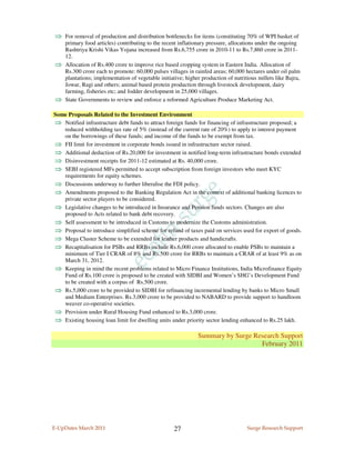 ⇒ For removal of production and distribution bottlenecks for items (constituting 70% of WPI basket of
    primary food articles) contributing to the recent inflationary pressure, allocations under the ongoing
    Rashtriya Krishi Vikas Yojana increased from Rs.6,755 crore in 2010-11 to Rs.7,860 crore in 2011-
    12.
⇒   Allocation of Rs.400 crore to improve rice based cropping system in Eastern India. Allocation of
    Rs.300 crore each to promote: 60,000 pulses villages in rainfed areas; 60,000 hectares under oil palm
    plantations; implementation of vegetable initiative; higher production of nutritious millets like Bajra,
    Jowar, Ragi and others; animal based protein production through livestock development, dairy
    farming, fisheries etc; and fodder development in 25,000 villages.
⇒   State Governments to review and enforce a reformed Agriculture Produce Marketing Act.

Some Proposals Related to the Investment Environment
⇒ Notified infrastructure debt funds to attract foreign funds for financing of infrastructure proposed; a
   reduced withholding tax rate of 5% (instead of the current rate of 20%) to apply to interest payment
   on the borrowings of these funds; and income of the funds to be exempt from tax.
⇒ FII limit for investment in corporate bonds issued in infrastructure sector raised.
⇒ Additional deduction of Rs.20,000 for investment in notified long-term infrastructure bonds extended
⇒ Disinvestment receipts for 2011-12 estimated at Rs. 40,000 crore.
⇒ SEBI registered MFs permitted to accept subscription from foreign investors who meet KYC
   requirements for equity schemes.
⇒ Discussions underway to further liberalise the FDI policy.
⇒ Amendments proposed to the Banking Regulation Act in the context of additional banking licences to
   private sector players to be considered.
⇒ Legislative changes to be introduced in Insurance and Pension funds sectors. Changes are also
   proposed to Acts related to bank debt recovery.
⇒ Self assessment to be introduced in Customs to modernize the Customs administration.
⇒ Proposal to introduce simplified scheme for refund of taxes paid on services used for export of goods.
⇒ Mega Cluster Scheme to be extended for leather products and handicrafts.
⇒ Recapitalisation for PSBs and RRBs include Rs.6,000 crore allocated to enable PSBs to maintain a
   minimum of Tier I CRAR of 8% and Rs.500 crore for RRBs to maintain a CRAR of at least 9% as on
   March 31, 2012.
⇒ Keeping in mind the recent problems related to Micro Finance Institutions, India Microfinance Equity
   Fund of Rs.100 crore is proposed to be created with SIDBI and Women’s SHG’s Development Fund
   to be created with a corpus of Rs.500 crore.
⇒ Rs.5,000 crore to be provided to SIDBI for refinancing incremental lending by banks to Micro Small
   and Medium Enterprises. Rs.3,000 crore to be provided to NABARD to provide support to handloom
   weaver co-operative societies.
⇒ Provision under Rural Housing Fund enhanced to Rs.3,000 crore.
⇒ Existing housing loan limit for dwelling units under priority sector lending enhanced to Rs.25 lakh.

                                                              Summary by Surge Research Support
                                                                                 February 2011




E-UpDates March 2011                                27                              Surge Research Support
 