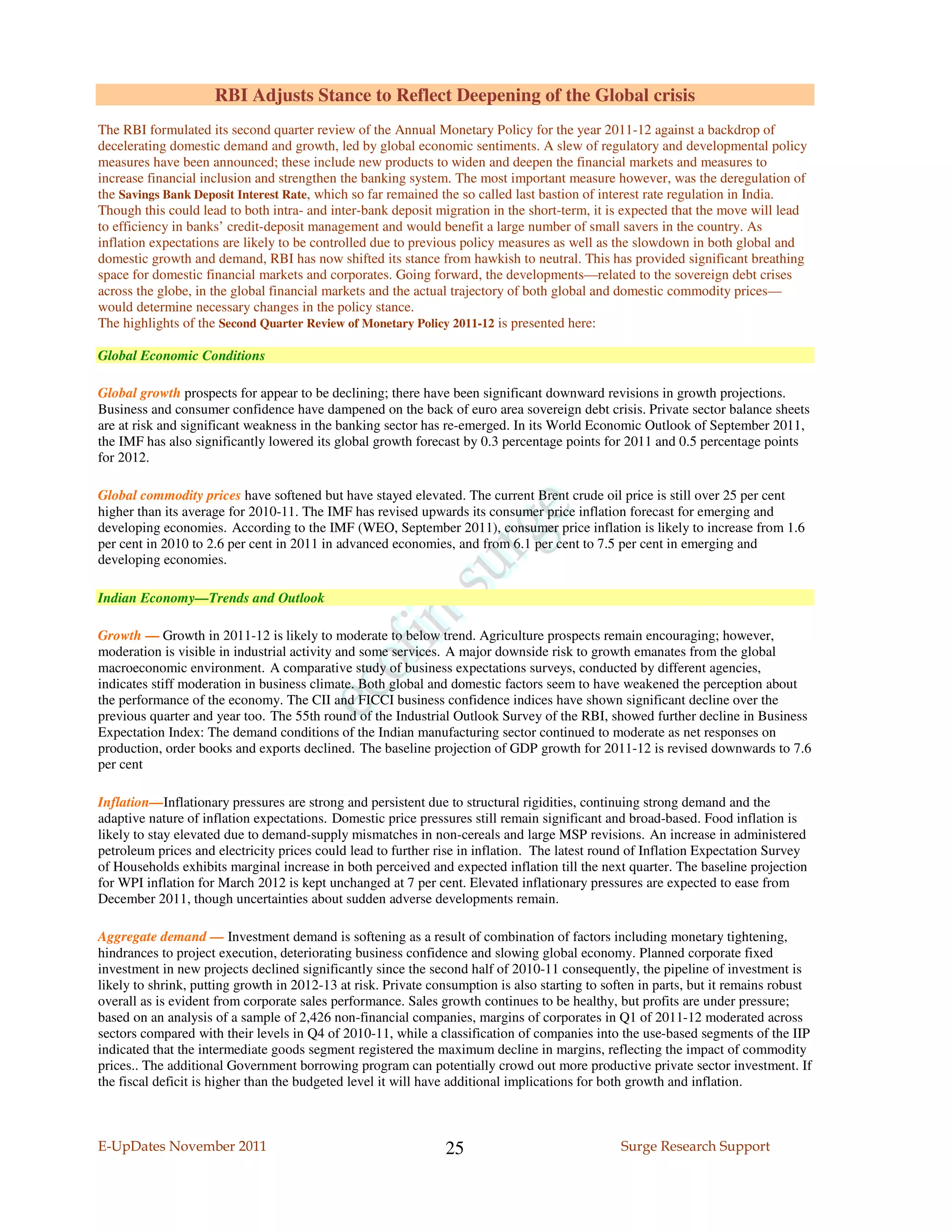 RBI Adjusts Stance to Reflect Deepening of the Global crisis
The RBI formulated its second quarter review of the Annual Monetary Policy for the year 2011-12 against a backdrop of
decelerating domestic demand and growth, led by global economic sentiments. A slew of regulatory and developmental policy
measures have been announced; these include new products to widen and deepen the financial markets and measures to
increase financial inclusion and strengthen the banking system. The most important measure however, was the deregulation of
the Savings Bank Deposit Interest Rate, which so far remained the so called last bastion of interest rate regulation in India.
Though this could lead to both intra- and inter-bank deposit migration in the short-term, it is expected that the move will lead
to efficiency in banks’ credit-deposit management and would benefit a large number of small savers in the country. As
inflation expectations are likely to be controlled due to previous policy measures as well as the slowdown in both global and
domestic growth and demand, RBI has now shifted its stance from hawkish to neutral. This has provided significant breathing
space for domestic financial markets and corporates. Going forward, the developments—related to the sovereign debt crises
across the globe, in the global financial markets and the actual trajectory of both global and domestic commodity prices—
would determine necessary changes in the policy stance.
The highlights of the Second Quarter Review of Monetary Policy 2011-12 is presented here:

Global Economic Conditions

Global growth prospects for appear to be declining; there have been significant downward revisions in growth projections.
Business and consumer confidence have dampened on the back of euro area sovereign debt crisis. Private sector balance sheets
are at risk and significant weakness in the banking sector has re-emerged. In its World Economic Outlook of September 2011,
the IMF has also significantly lowered its global growth forecast by 0.3 percentage points for 2011 and 0.5 percentage points
for 2012.

Global commodity prices have softened but have stayed elevated. The current Brent crude oil price is still over 25 per cent
higher than its average for 2010-11. The IMF has revised upwards its consumer price inflation forecast for emerging and
developing economies. According to the IMF (WEO, September 2011), consumer price inflation is likely to increase from 1.6
per cent in 2010 to 2.6 per cent in 2011 in advanced economies, and from 6.1 per cent to 7.5 per cent in emerging and
developing economies.

Indian Economy—Trends and Outlook

Growth — Growth in 2011-12 is likely to moderate to below trend. Agriculture prospects remain encouraging; however,
moderation is visible in industrial activity and some services. A major downside risk to growth emanates from the global
macroeconomic environment. A comparative study of business expectations surveys, conducted by different agencies,
indicates stiff moderation in business climate. Both global and domestic factors seem to have weakened the perception about
the performance of the economy. The CII and FICCI business confidence indices have shown significant decline over the
previous quarter and year too. The 55th round of the Industrial Outlook Survey of the RBI, showed further decline in Business
Expectation Index: The demand conditions of the Indian manufacturing sector continued to moderate as net responses on
production, order books and exports declined. The baseline projection of GDP growth for 2011-12 is revised downwards to 7.6
per cent

Inflation—Inflationary pressures are strong and persistent due to structural rigidities, continuing strong demand and the
adaptive nature of inflation expectations. Domestic price pressures still remain significant and broad-based. Food inflation is
likely to stay elevated due to demand-supply mismatches in non-cereals and large MSP revisions. An increase in administered
petroleum prices and electricity prices could lead to further rise in inflation. The latest round of Inflation Expectation Survey
of Households exhibits marginal increase in both perceived and expected inflation till the next quarter. The baseline projection
for WPI inflation for March 2012 is kept unchanged at 7 per cent. Elevated inflationary pressures are expected to ease from
December 2011, though uncertainties about sudden adverse developments remain.

Aggregate demand — Investment demand is softening as a result of combination of factors including monetary tightening,
hindrances to project execution, deteriorating business confidence and slowing global economy. Planned corporate fixed
investment in new projects declined significantly since the second half of 2010-11 consequently, the pipeline of investment is
likely to shrink, putting growth in 2012-13 at risk. Private consumption is also starting to soften in parts, but it remains robust
overall as is evident from corporate sales performance. Sales growth continues to be healthy, but profits are under pressure;
based on an analysis of a sample of 2,426 non-financial companies, margins of corporates in Q1 of 2011-12 moderated across
sectors compared with their levels in Q4 of 2010-11, while a classification of companies into the use-based segments of the IIP
indicated that the intermediate goods segment registered the maximum decline in margins, reflecting the impact of commodity
prices.. The additional Government borrowing program can potentially crowd out more productive private sector investment. If
the fiscal deficit is higher than the budgeted level it will have additional implications for both growth and inflation.



E-UpDates November 2011                                        25                               Surge Research Support
 