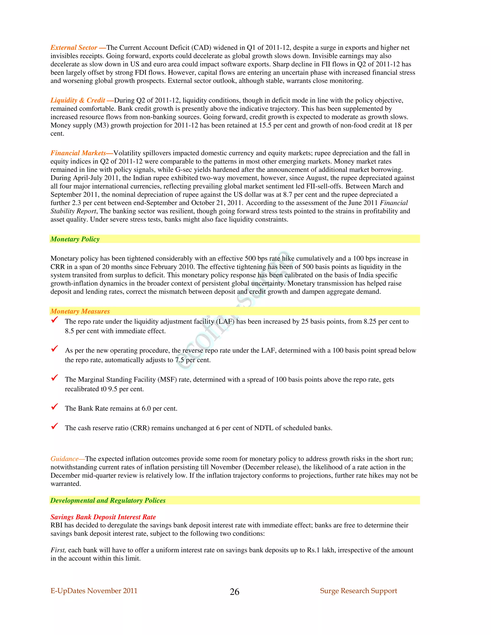 External Sector —The Current Account Deficit (CAD) widened in Q1 of 2011-12, despite a surge in exports and higher net
invisibles receipts. Going forward, exports could decelerate as global growth slows down. Invisible earnings may also
decelerate as slow down in US and euro area could impact software exports. Sharp decline in FII flows in Q2 of 2011-12 has
been largely offset by strong FDI flows. However, capital flows are entering an uncertain phase with increased financial stress
and worsening global growth prospects. External sector outlook, although stable, warrants close monitoring.

Liquidity & Credit —During Q2 of 2011-12, liquidity conditions, though in deficit mode in line with the policy objective,
remained comfortable. Bank credit growth is presently above the indicative trajectory. This has been supplemented by
increased resource flows from non-banking sources. Going forward, credit growth is expected to moderate as growth slows.
Money supply (M3) growth projection for 2011-12 has been retained at 15.5 per cent and growth of non-food credit at 18 per
cent.

Financial Markets—Volatility spillovers impacted domestic currency and equity markets; rupee depreciation and the fall in
equity indices in Q2 of 2011-12 were comparable to the patterns in most other emerging markets. Money market rates
remained in line with policy signals, while G-sec yields hardened after the announcement of additional market borrowing.
During April-July 2011, the Indian rupee exhibited two-way movement, however, since August, the rupee depreciated against
all four major international currencies, reflecting prevailing global market sentiment led FII-sell-offs. Between March and
September 2011, the nominal depreciation of rupee against the US dollar was at 8.7 per cent and the rupee depreciated a
further 2.3 per cent between end-September and October 21, 2011. According to the assessment of the June 2011 Financial
Stability Report, The banking sector was resilient, though going forward stress tests pointed to the strains in profitability and
asset quality. Under severe stress tests, banks might also face liquidity constraints.

Monetary Policy

Monetary policy has been tightened considerably with an effective 500 bps rate hike cumulatively and a 100 bps increase in
CRR in a span of 20 months since February 2010. The effective tightening has been of 500 basis points as liquidity in the
system transited from surplus to deficit. This monetary policy response has been calibrated on the basis of India specific
growth-inflation dynamics in the broader context of persistent global uncertainty. Monetary transmission has helped raise
deposit and lending rates, correct the mismatch between deposit and credit growth and dampen aggregate demand.

Monetary Measures
   The repo rate under the liquidity adjustment facility (LAF) has been increased by 25 basis points, from 8.25 per cent to
   8.5 per cent with immediate effect.

     As per the new operating procedure, the reverse repo rate under the LAF, determined with a 100 basis point spread below
     the repo rate, automatically adjusts to 7.5 per cent.

     The Marginal Standing Facility (MSF) rate, determined with a spread of 100 basis points above the repo rate, gets
     recalibrated t0 9.5 per cent.

     The Bank Rate remains at 6.0 per cent.

     The cash reserve ratio (CRR) remains unchanged at 6 per cent of NDTL of scheduled banks.



Guidance—The expected inflation outcomes provide some room for monetary policy to address growth risks in the short run;
notwithstanding current rates of inflation persisting till November (December release), the likelihood of a rate action in the
December mid-quarter review is relatively low. If the inflation trajectory conforms to projections, further rate hikes may not be
warranted.

Developmental and Regulatory Polices

Savings Bank Deposit Interest Rate
RBI has decided to deregulate the savings bank deposit interest rate with immediate effect; banks are free to determine their
savings bank deposit interest rate, subject to the following two conditions:

First, each bank will have to offer a uniform interest rate on savings bank deposits up to Rs.1 lakh, irrespective of the amount
in the account within this limit.



E-UpDates November 2011                                        26                              Surge Research Support
 