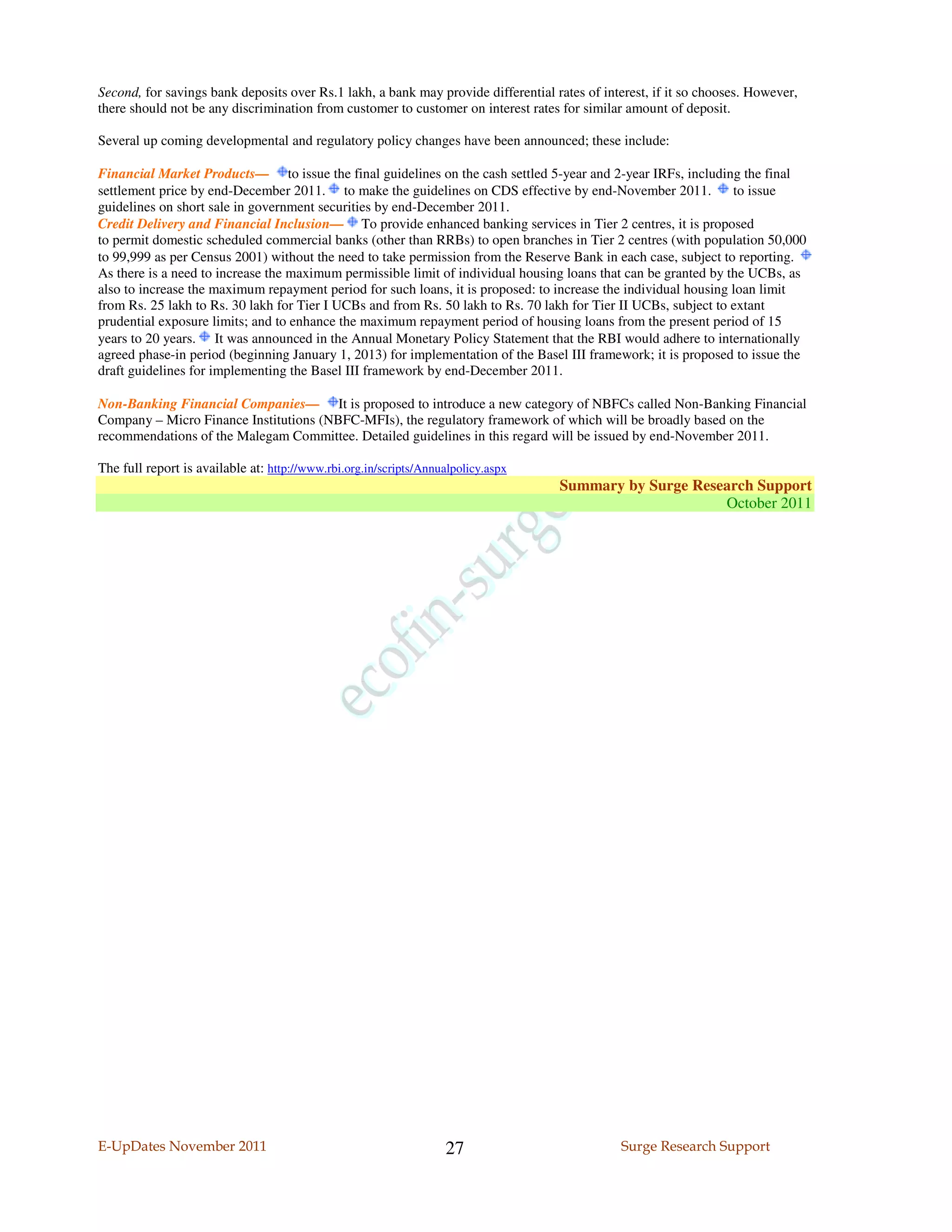 Second, for savings bank deposits over Rs.1 lakh, a bank may provide differential rates of interest, if it so chooses. However,
there should not be any discrimination from customer to customer on interest rates for similar amount of deposit.

Several up coming developmental and regulatory policy changes have been announced; these include:

Financial Market Products— to issue the final guidelines on the cash settled 5-year and 2-year IRFs, including the final
settlement price by end-December 2011. to make the guidelines on CDS effective by end-November 2011.             to issue
guidelines on short sale in government securities by end-December 2011.
Credit Delivery and Financial Inclusion— To provide enhanced banking services in Tier 2 centres, it is proposed
to permit domestic scheduled commercial banks (other than RRBs) to open branches in Tier 2 centres (with population 50,000
to 99,999 as per Census 2001) without the need to take permission from the Reserve Bank in each case, subject to reporting.
As there is a need to increase the maximum permissible limit of individual housing loans that can be granted by the UCBs, as
also to increase the maximum repayment period for such loans, it is proposed: to increase the individual housing loan limit
from Rs. 25 lakh to Rs. 30 lakh for Tier I UCBs and from Rs. 50 lakh to Rs. 70 lakh for Tier II UCBs, subject to extant
prudential exposure limits; and to enhance the maximum repayment period of housing loans from the present period of 15
years to 20 years. It was announced in the Annual Monetary Policy Statement that the RBI would adhere to internationally
agreed phase-in period (beginning January 1, 2013) for implementation of the Basel III framework; it is proposed to issue the
draft guidelines for implementing the Basel III framework by end-December 2011.

Non-Banking Financial Companies— It is proposed to introduce a new category of NBFCs called Non-Banking Financial
Company – Micro Finance Institutions (NBFC-MFIs), the regulatory framework of which will be broadly based on the
recommendations of the Malegam Committee. Detailed guidelines in this regard will be issued by end-November 2011.

The full report is available at: http://www.rbi.org.in/scripts/Annualpolicy.aspx
                                                                                   Summary by Surge Research Support
                                                                                                        October 2011




E-UpDates November 2011                                             27                        Surge Research Support
 