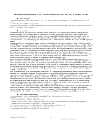 E-UpDates October 2016
Surge Research Support
25
Following are the Highlights of RBI’s Fourth Bi-monthly Monetary Policy Statement, 2016-17
Policy Measures
* Repo rate reduced by 25 basis points from 6.5% to 6.25%;, Reverse Repo stands adjusted at 5.75%; Bank rate and MSF rate at
6.75%
* Cash reserve ratio or CRR unchanged at 4%
*Continue to provide liquidity as required but progressively lower the average ex ante liquidity deficit in the system from one per cent
of NDTL to a position closer to neutrality
Assessment
Global growth has been slowing more than anticipated through 2016 so far, with weak investment and trade damping aggregate
demand. Meanwhile, risks in the form of Brexit, banking stress in Europe, rebalancing of debt-fuelled growth in China, rising
protectionism and diminishing confidence in monetary policy have slanted the outlook to the downside. World trade volume has
contracted sharper than expected in the first half of 2016, and the outlook has worsened with the recent falling off of imports by
advanced economies (AEs) from emerging market economies (EMEs). Inflation remains subdued in AEs and has started to edge down
in EMEs.
In India, the outlook for agricultural activity has brightened considerably; the first advance estimates of kharif foodgrains production
for 2016-17 by the Ministry of Agriculture have been placed at a record level, and higher than the target set for the year. The industrial
sector, by contrast, suffered a manufacturing-driven contraction in early fiscal year Q2, after a sequential deceleration in gross value
added in Q1. Nonetheless, business expectations polled in the Reserve Bank’s industrial outlook survey and by other agencies remain
expansionary in Q2 and Q3. The strong public investment in roads, railways and inland waterways, the recent efforts to unclog cash
flows in large projects under arbitration, and the boost to spending from the 7th Pay Commission’s award, should improve the
industrial outlook. In the services sector, the acceleration in the pace of activity in Q1 appears to have been sustained. An increasing
number of high frequency indicators are moving into positive territory, construction is boosted by policy initiatives, and public
administration, defence and other services will be supported by the pay commission award.
In the external sector, merchandise exports contracted in the first two months of Q2. Subdued domestic demand was, however,
reflected in a faster contraction in imports. Moreover, the still soft crude prices pared off a fifth of the oil import bill and gold import
volume slumped to a fifth of its volume a year ago. Consequently, the merchandise trade deficit narrowed by US$10 billion in April-
August on a year-on-year basis. the decline in remittances and the flattening of software earnings warrants monitoring. While the pace
of foreign direct investment slowed compared to a year ago, portfolio flows were stronger after the Brexit vote, galvanised by a search
for returns in an expanding universe of negative yields. The level of foreign exchange reserves rose to US$ 372 billion by September
30, 2016 – an all-time high.
Retail inflation measured by the headline CPI had been elevated by a sharp pick-up in the momentum of food inflation overwhelming
favourable base effects during April-July. In August, however, the momentum of food inflation turned negative and surprised
expectations; consequently, base effects in that month came into full play and pulled down headline inflation to an intra-year low. Fuel
inflation has moderated steadily through the year so far. Inflation excluding food and fuel (including petrol and diesel embedded in
transportation) has been sticky around 5 per cent. Households reacted to the recent hardening of food inflation adaptively and raised
their inflation expectations in the September 2016 round of the Reserve Bank’s inflation expectations survey of households. Input
costs in the manufacturing sector, including staff costs, have firmed up slightly as evident in various surveys, but the presence of
considerable slack has restrained their transmission into corporate pricing power.
Liquidity conditions have remained comfortable in Q3, with the Reserve Bank absorbing liquidity on a net basis through variable rate
reverse repo auctions of varying tenors. Liquidity was injected through open market purchases of ₹200 billion in line with the
system’s requirements. As a result, the weighted average call money rate (WACR) remained tightly aligned with the policy repo rate
and, in fact, traded with a soft bias. Interest rates on commercial paper (CPs) and certificates of deposit (CD) also eased.
Policy Stance and Rationale
* 6-member Monetary Policy Committee (MPC) makes India’s first collective interest rate decision
*All MPC members voted in favour of rate cut
* Growth forecast retained at 7.6% for the current fiscal
*A normal monsoon and the 7th Pay Commission award likely to quicken growth momentum and add to inflationary pressure
* Inflation target kept unchanged at 5% by March 2017 with upside risk
*Govt has announced measures to cool food inflation, which opened up space for rate cut
*Banks should cut lending rates as small savings rate has been lowered
*Uncertainty around US elections, crude prices, global demand
 