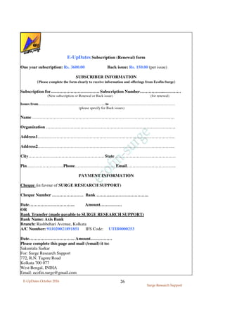 E-UpDates October 2016
Surge Research Support
26
E-UpDates Subscription (Renewal) form
One year subscription: Rs. 3600.00 Back issue: Rs. 150.00 (per issue)
SUBSCRIBER INFORMATION
(Please complete the form clearly to receive information and offerings from Ecofin-Surge)
Subscription for……………………………. Subscription Number……………..…………
(New subscription or Renewal or Back issue) (for renewal)
Issues from……………………………………………….. to ……………………………………………….
(please specify for Back issues)
Name ………………………………………………………………………………………
Organization ………………………………………………………………………………
Address1…………………………………………………………………………………...
Address2…………………………………………………………………………………...
City…………………………………………….. State ……………………………………
Pin……………………..Phone………………….…… Email…………………………….
PAYMENT INFORMATION
Cheque (in favour of SURGE RESEARCH SUPPORT)
Cheque Number …………………. Bank ………..……………………..
Date………………………….. Amount……………
OR
Bank Transfer (made payable to SURGE RESEARCH SUPPORT)
Bank Name: Axis Bank
Branch: Rashbehari Avenue, Kolkata
A/C Number: 911020021891851 IFS Code: UTIB0000253
Date………………………….. Amount……………
Please complete this page and mail (/email) it to:
Sakuntala Sarkar
For: Surge Research Support
772, R.N. Tagore Road
Kolkata 700 077
West Bengal, INDIA
Email: ecofin.surge@gmail.com
 