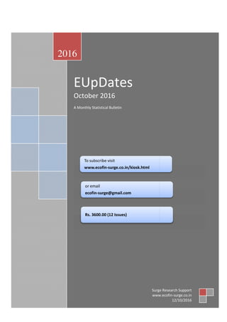 E-UpDates October 2016
EUpDates
October 2016
A Monthly Statistical Bulletin
2016
Surge Research Support
27
EUpDates
October 2016
A Monthly Statistical Bulletin
To subscribe visit
www.ecofin-surge.co.in/kiosk.html
or email
ecofin-surge@gmail.com
Rs. 3600.00 (12 Issues)
Surge Research Support
www.ecofin
Surge Research Support
Surge Research Support
www.ecofin-surge.co.in
12/10/2016
 