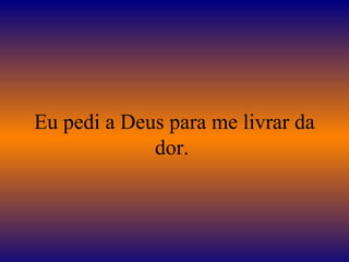 Eu pedi a Deus para me livrar da dor.  