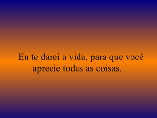    Eu te darei a vida, para que você aprecie todas as coisas.  